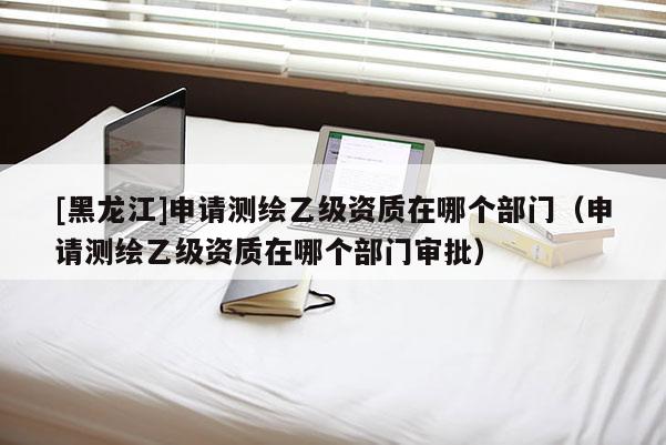 [黑龍江]申請測繪乙級資質在哪個部門（申請測繪乙級資質在哪個部門審批）