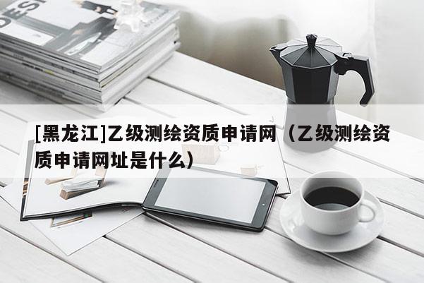[黑龍江]乙級測繪資質申請網（乙級測繪資質申請網址是什么）