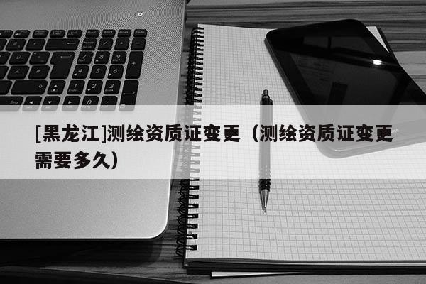[黑龍江]測繪資質證變更（測繪資質證變更需要多久）
