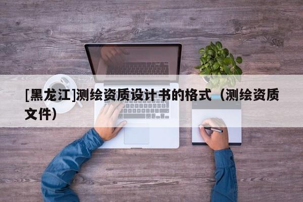 [黑龍江]測繪資質設計書的格式（測繪資質文件）