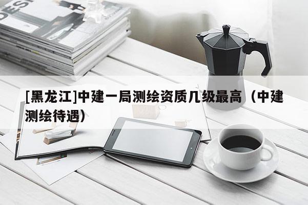 [黑龍江]中建一局測繪資質幾級最高（中建測繪待遇）