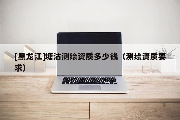 [黑龍江]塘沽測繪資質多少錢（測繪資質要求）