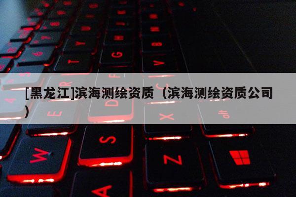 [黑龍江]濱海測繪資質（濱海測繪資質公司）