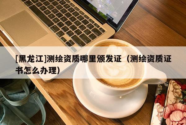 [黑龍江]測繪資質哪里頒發證（測繪資質證書怎么辦理）