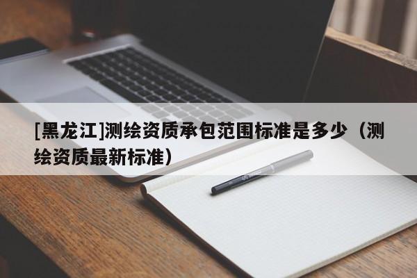 [黑龍江]測繪資質承包范圍標準是多少（測繪資質最新標準）