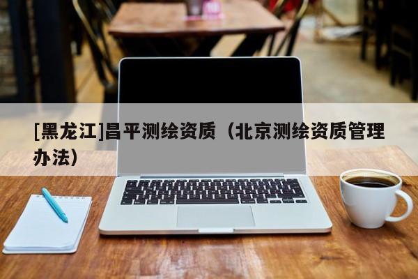 [黑龍江]昌平測繪資質（北京測繪資質管理辦法）