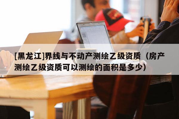 [黑龍江]界線與不動產測繪乙級資質（房產測繪乙級資質可以測繪的面積是多少）