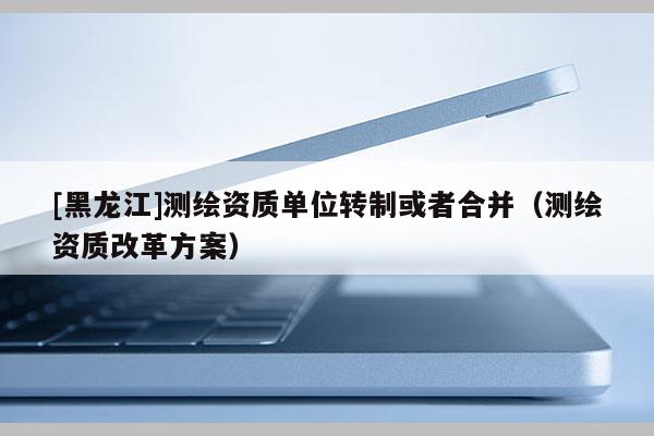[黑龍江]測繪資質單位轉制或者合并（測繪資質改革方案）