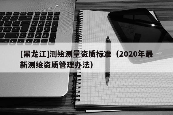 [黑龍江]測繪測量資質標準（2020年最新測繪資質管理辦法）