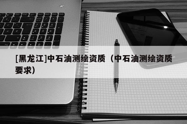 [黑龍江]中石油測繪資質（中石油測繪資質要求）