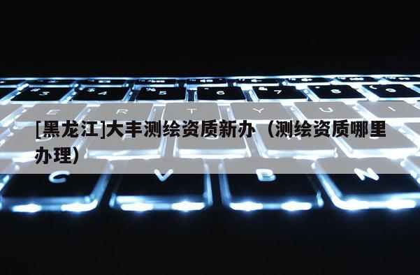 [黑龍江]大豐測繪資質新辦（測繪資質哪里辦理）