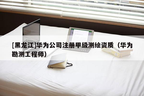 [黑龍江]華為公司注冊甲級測繪資質（華為勘測工程師）