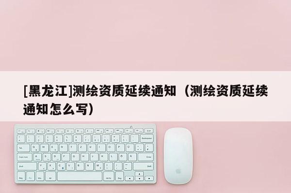 [黑龍江]測繪資質延續通知（測繪資質延續通知怎么寫）