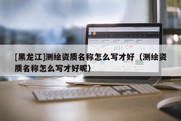 [黑龍江]測繪資質名稱怎么寫才好（測繪資質名稱怎么寫才好呢）