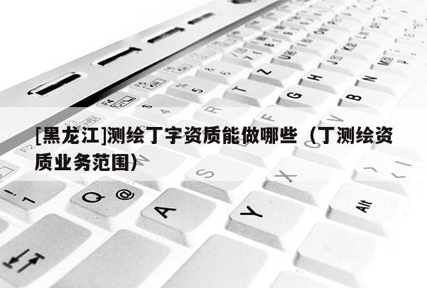 [黑龍江]測繪丁字資質能做哪些（丁測繪資質業務范圍）