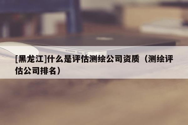 [黑龍江]什么是評估測繪公司資質（測繪評估公司排名）