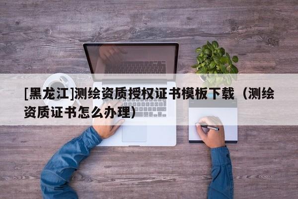[黑龍江]測繪資質授權證書模板下載（測繪資質證書怎么辦理）