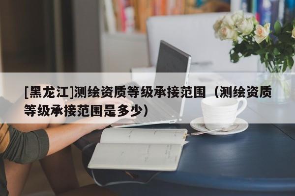 [黑龍江]測繪資質等級承接范圍（測繪資質等級承接范圍是多少）