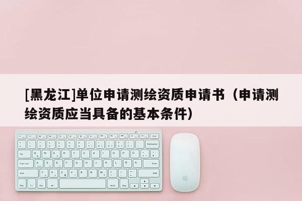[黑龍江]單位申請測繪資質申請書（申請測繪資質應當具備的基本條件）