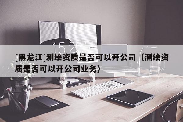 [黑龍江]測繪資質是否可以開公司（測繪資質是否可以開公司業務）