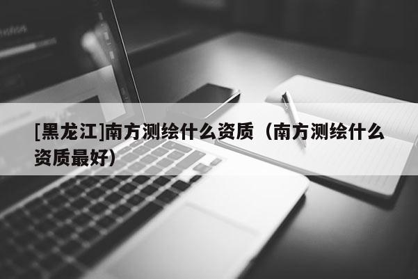 [黑龍江]南方測繪什么資質（南方測繪什么資質最好）