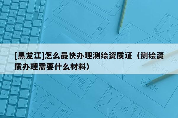 [黑龍江]怎么最快辦理測繪資質證（測繪資質辦理需要什么材料）