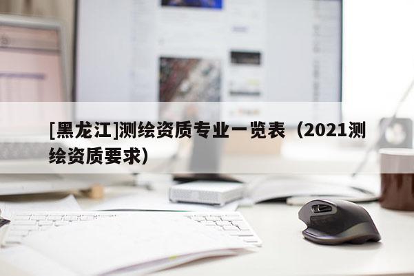 [黑龍江]測繪資質專業一覽表（2021測繪資質要求）