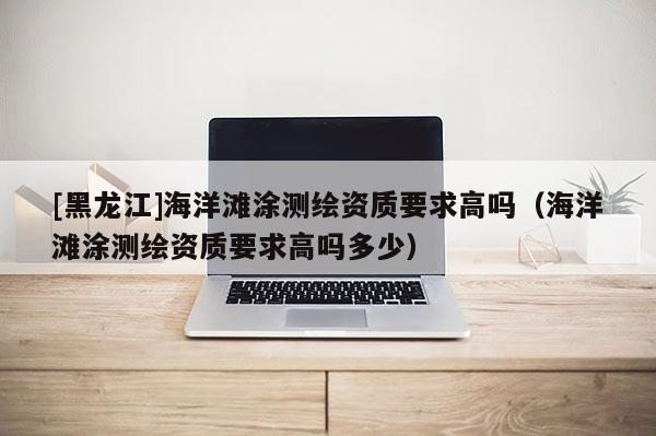 [黑龍江]海洋灘涂測繪資質要求高嗎（海洋灘涂測繪資質要求高嗎多少）