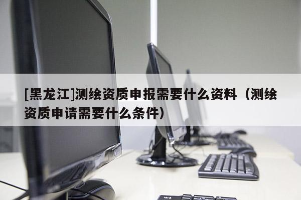 [黑龍江]測繪資質申報需要什么資料（測繪資質申請需要什么條件）
