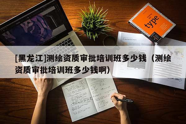 [黑龍江]測繪資質審批培訓班多少錢（測繪資質審批培訓班多少錢啊）