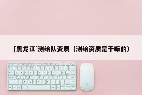 [黑龍江]測繪隊資質（測繪資質是干嘛的）
