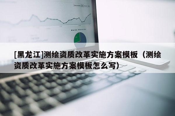 [黑龍江]測繪資質改革實施方案模板（測繪資質改革實施方案模板怎么寫）