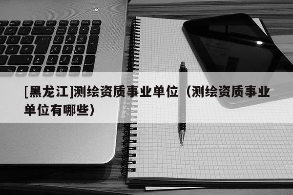 [黑龍江]測繪資質事業單位（測繪資質事業單位有哪些）