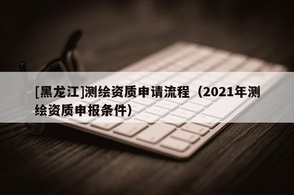 [黑龍江]測繪資質申請流程（2021年測繪資質申報條件）