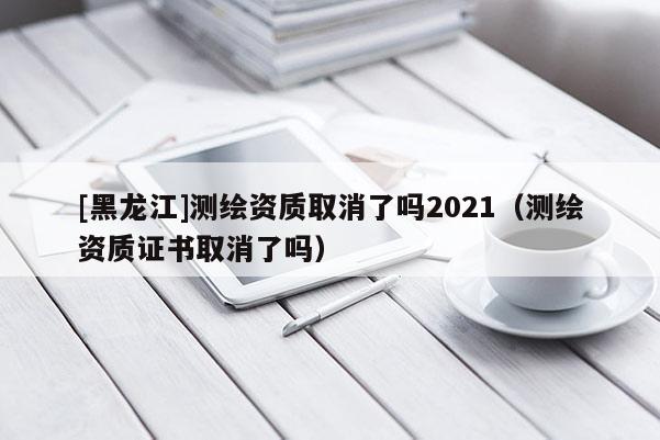[黑龍江]測繪資質取消了嗎2021（測繪資質證書取消了嗎）