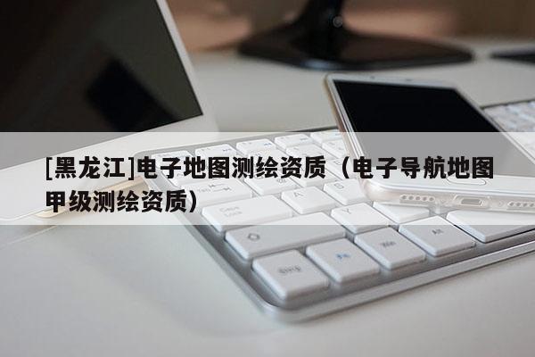 [黑龍江]電子地圖測繪資質（電子導航地圖甲級測繪資質）