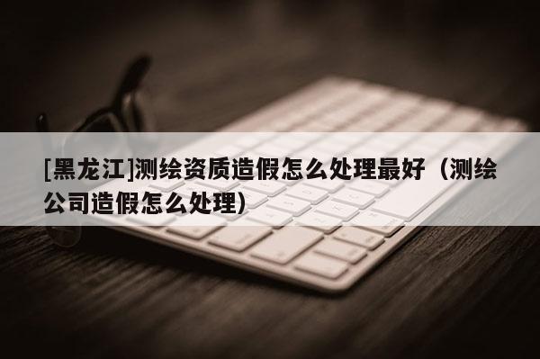 [黑龍江]測繪資質造假怎么處理最好（測繪公司造假怎么處理）