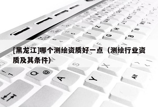 [黑龍江]哪個測繪資質好一點（測繪行業資質及其條件）