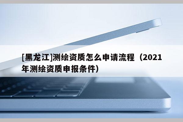 [黑龍江]測繪資質怎么申請流程（2021年測繪資質申報條件）