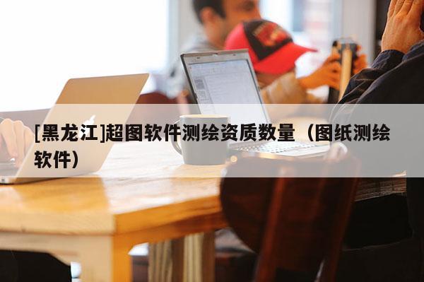 [黑龍江]超圖軟件測繪資質數量（圖紙測繪軟件）