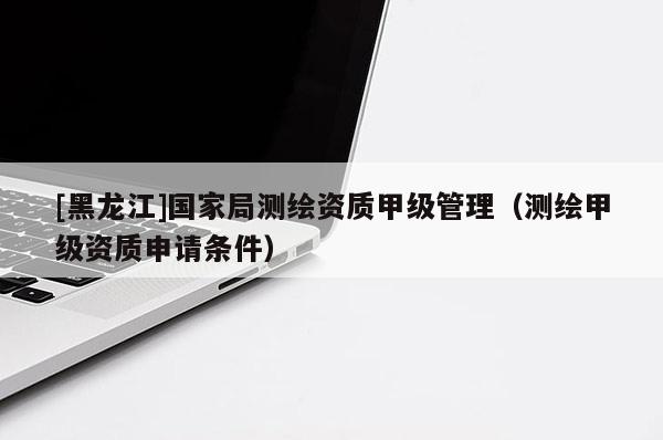 [黑龍江]國家局測繪資質甲級管理（測繪甲級資質申請條件）