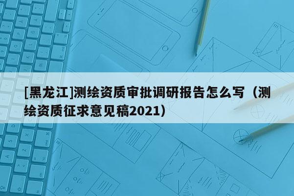 [黑龍江]測繪資質審批調研報告怎么寫（測繪資質征求意見稿2021）
