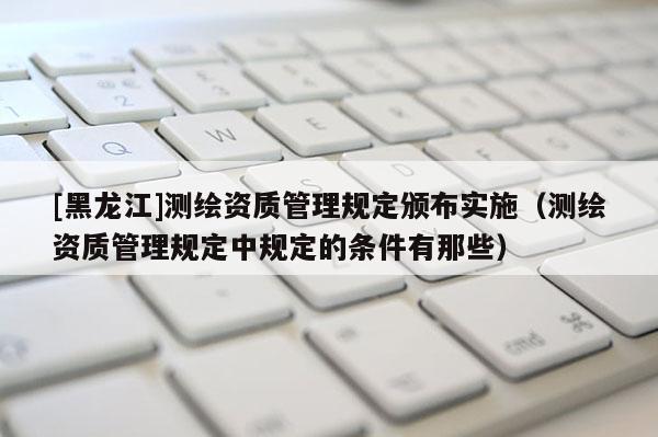 [黑龍江]測繪資質管理規定頒布實施（測繪資質管理規定中規定的條件有那些）