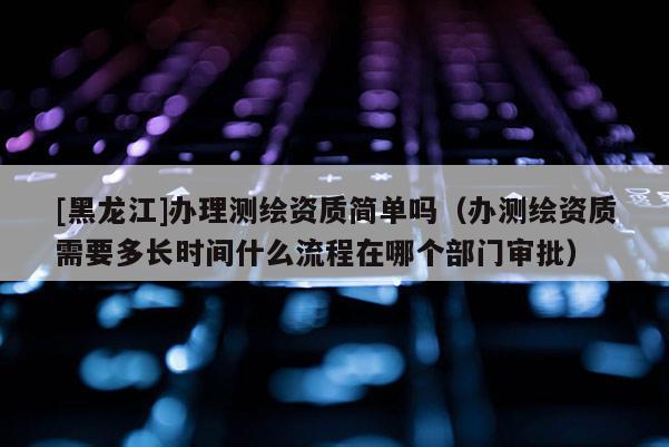 [黑龍江]辦理測繪資質簡單嗎（辦測繪資質需要多長時間什么流程在哪個部門審批）