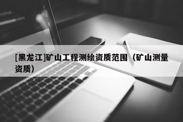 [黑龍江]礦山工程測繪資質范圍（礦山測量資質）