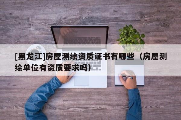 [黑龍江]房屋測繪資質證書有哪些（房屋測繪單位有資質要求嗎）