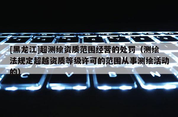 [黑龍江]超測繪資質范圍經營的處罰（測繪法規定超越資質等級許可的范圍從事測繪活動的）