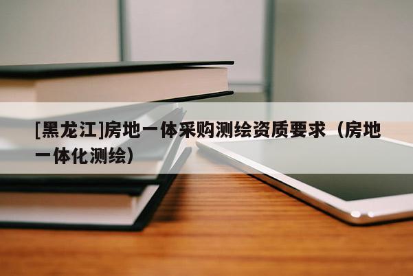 [黑龍江]房地一體采購測繪資質要求（房地一體化測繪）