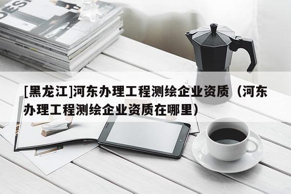 [黑龍江]河東辦理工程測繪企業資質（河東辦理工程測繪企業資質在哪里）