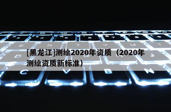 [黑龍江]測繪2020年資質（2020年測繪資質新標準）